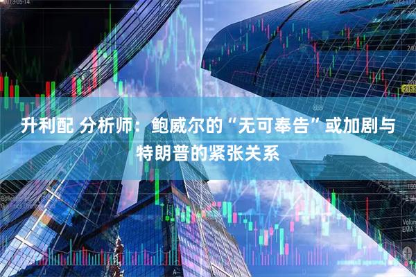 升利配 分析师：鲍威尔的“无可奉告”或加剧与特朗普的紧张关系
