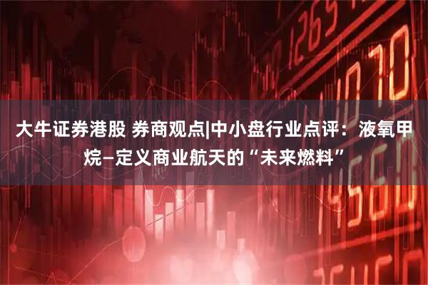 大牛证券港股 券商观点|中小盘行业点评：液氧甲烷—定义商业航天的“未来燃料”