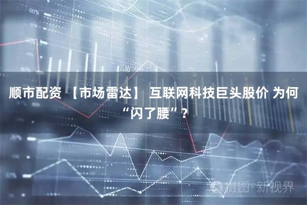 顺市配资 【市场雷达】 互联网科技巨头股价 为何“闪了腰”？