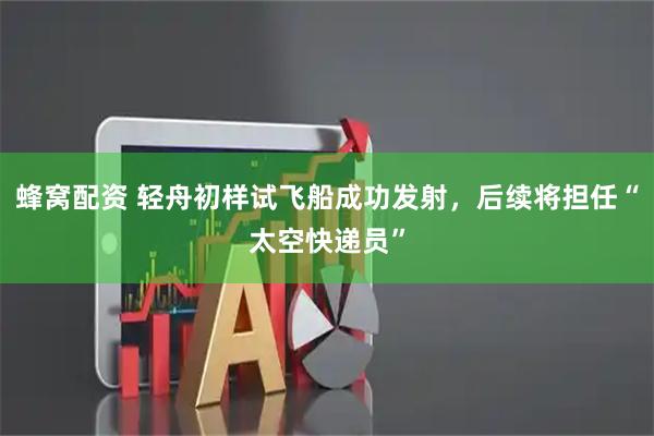 蜂窝配资 轻舟初样试飞船成功发射，后续将担任“太空快递员”
