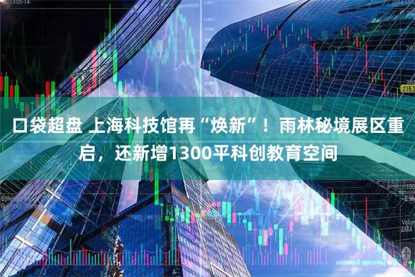口袋超盘 上海科技馆再“焕新”！雨林秘境展区重启，还新增1300平科创教育空间