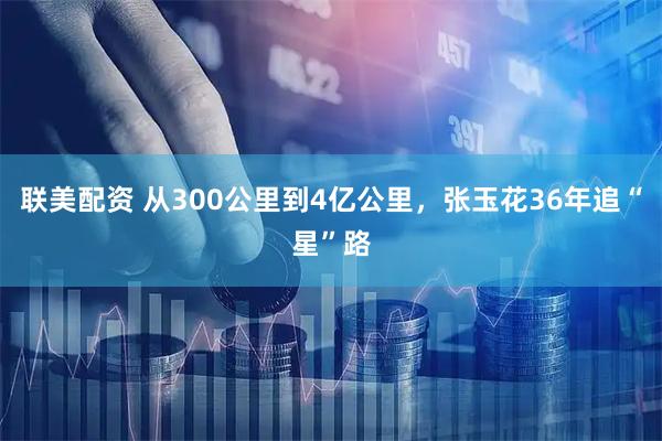 联美配资 从300公里到4亿公里，张玉花36年追“星”路