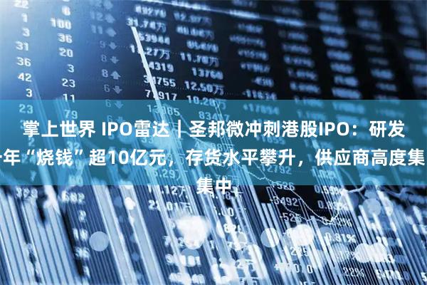 掌上世界 IPO雷达｜圣邦微冲刺港股IPO：研发一年“烧钱”超10亿元，存货水平攀升，供应商高度集中