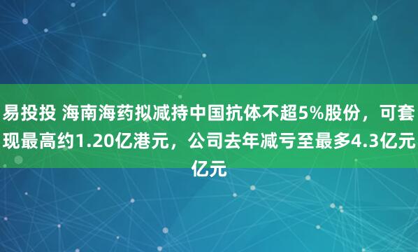 易投投 海南海药拟减持中国抗体不超5%股份，可套现最高约1.20亿港元，公司去年减亏至最多4.3亿元