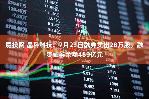 魔投网 晶科科技：7月23日融券卖出28万股，融资融券余额459亿元