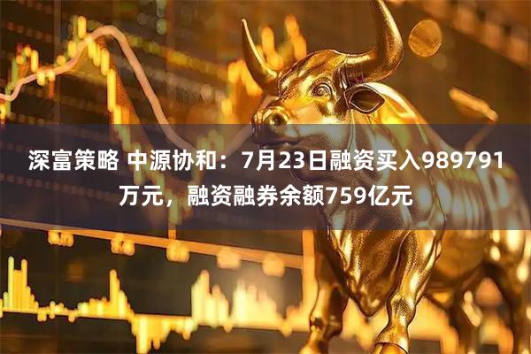 深富策略 中源协和：7月23日融资买入989791万元，融资融券余额759亿元