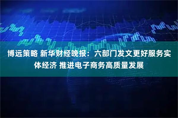 博远策略 新华财经晚报：六部门发文更好服务实体经济 推进电子商务高质量发展