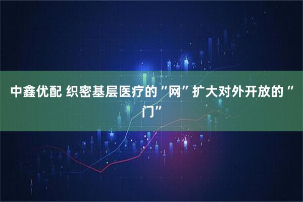 中鑫优配 织密基层医疗的“网”扩大对外开放的“门”