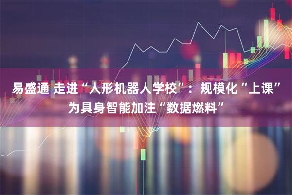 易盛通 走进“人形机器人学校”：规模化“上课”为具身智能加注“数据燃料”