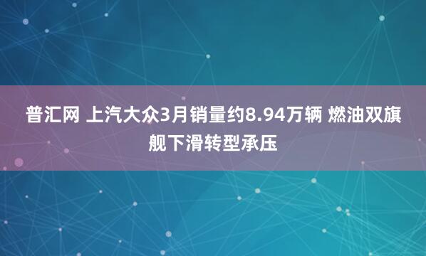 普汇网 上汽大众3月销量约8.94万辆 燃油双旗舰下滑转型承压
